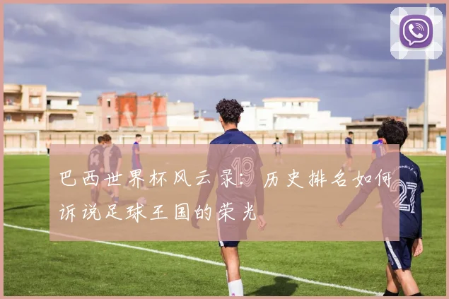 巴西世界杯风云录:历史排名如何诉说足球王国的荣光