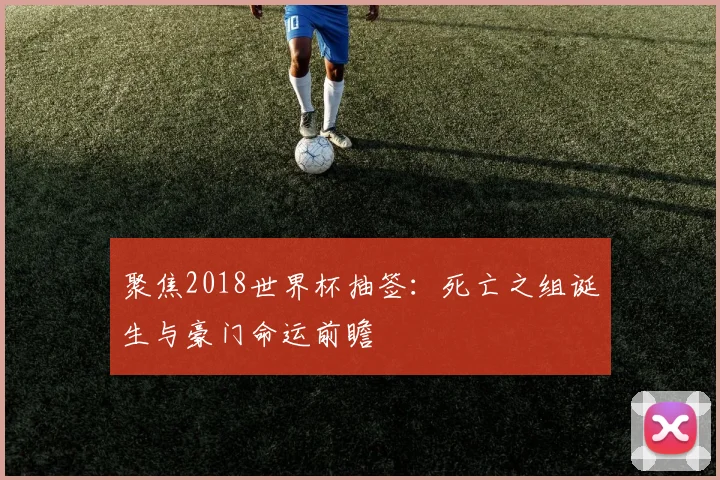 聚焦2018世界杯抽签：死亡之组诞生与豪门命运前瞻