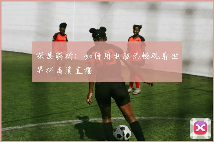 深度解析：如何用电脑流畅观看世界杯高清直播