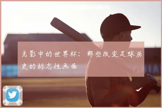 光影中的世界杯：那些改变足球历史的标志性画面
