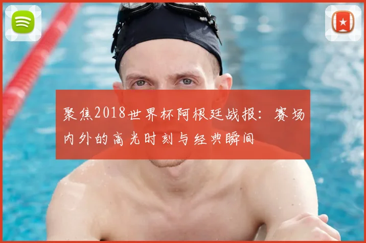 聚焦2018世界杯阿根廷战报：赛场内外的高光时刻与经典瞬间
