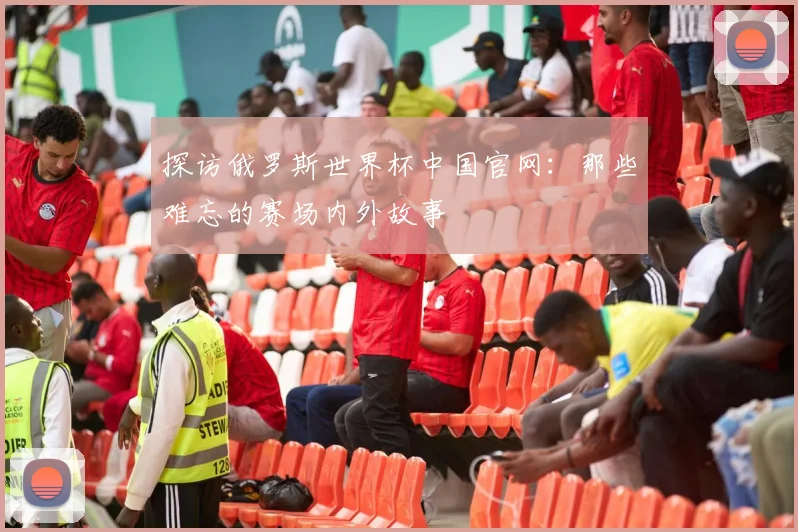 探访俄罗斯世界杯中国官网：那些难忘的赛场内外故事
