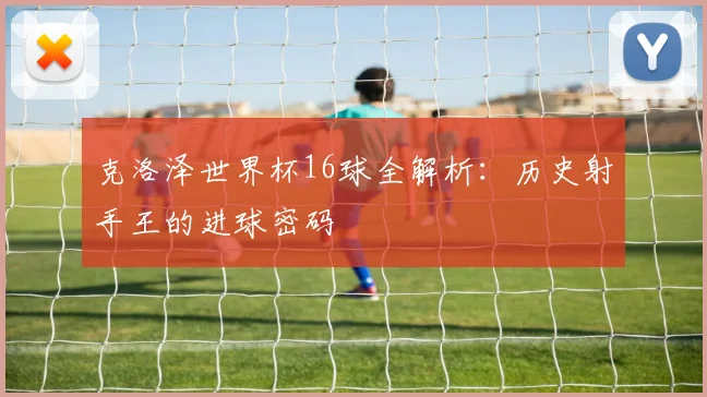 克洛泽世界杯16球全解析：历史射手王的进球密码