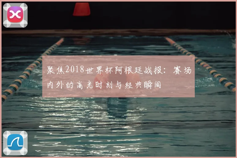 聚焦2018世界杯阿根廷战报：赛场内外的高光时刻与经典瞬间