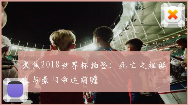 聚焦2018世界杯抽签：死亡之组诞生与豪门命运前瞻