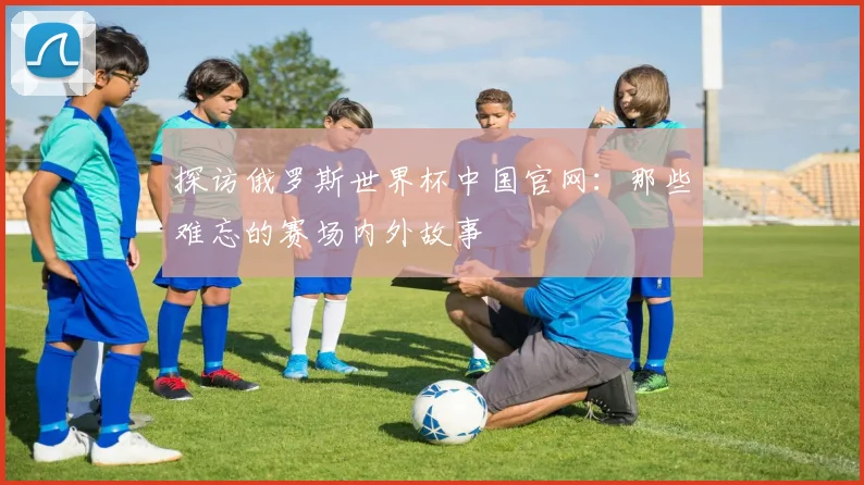 探访俄罗斯世界杯中国官网：那些难忘的赛场内外故事